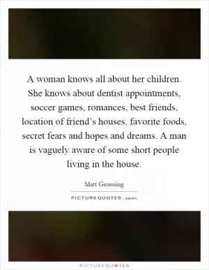 A woman knows all about her children. She knows about dentist appointments, soccer games, romances, best friends, location of friend’s houses, favorite foods, secret fears and hopes and dreams. A man is vaguely aware of some short people living in the house Picture Quote #1