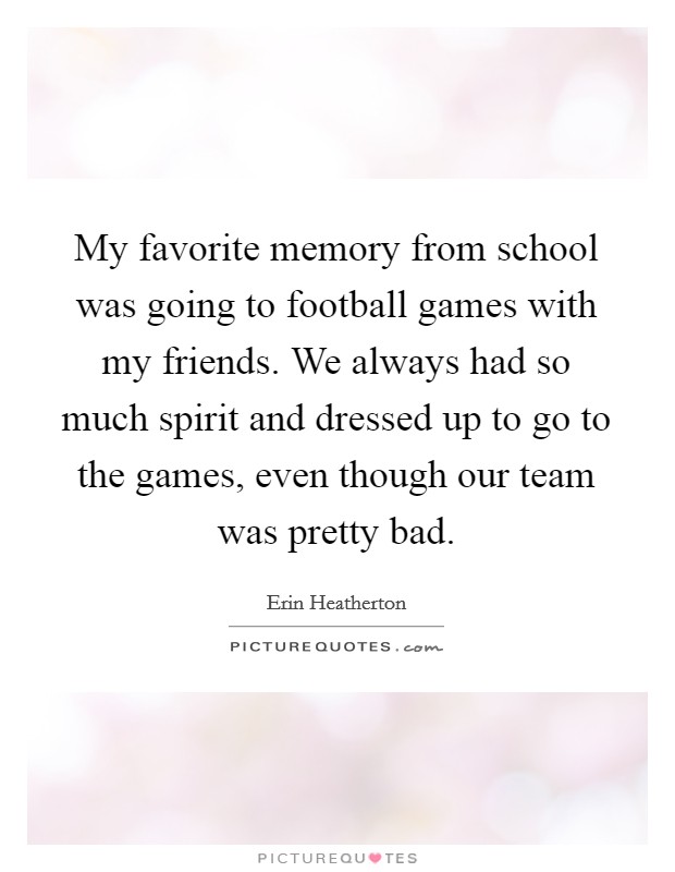 My favorite memory from school was going to football games with my friends. We always had so much spirit and dressed up to go to the games, even though our team was pretty bad. Picture Quote #1
