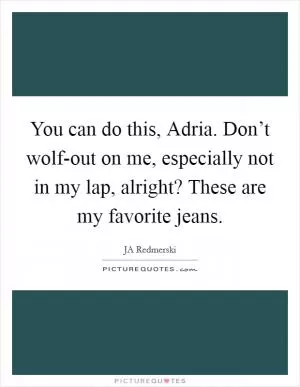 You can do this, Adria. Don’t wolf-out on me, especially not in my lap, alright? These are my favorite jeans Picture Quote #1