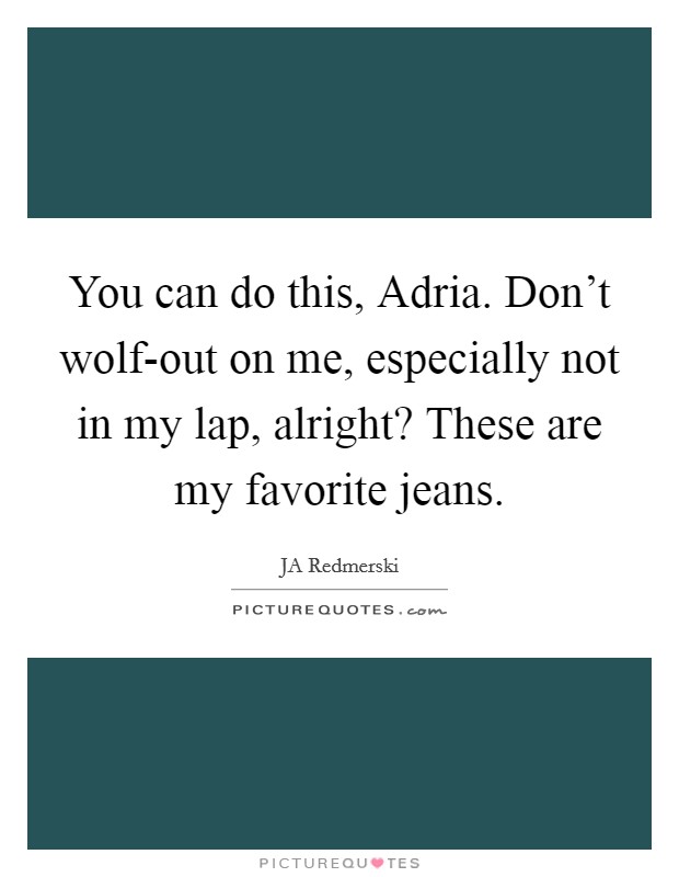 You can do this, Adria. Don't wolf-out on me, especially not in my lap, alright? These are my favorite jeans. Picture Quote #1