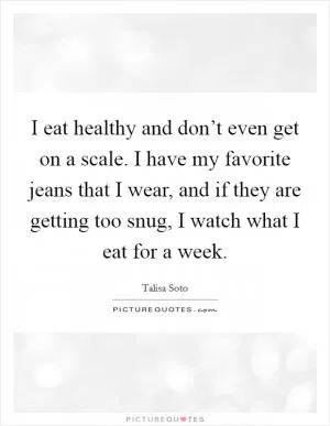 I eat healthy and don’t even get on a scale. I have my favorite jeans that I wear, and if they are getting too snug, I watch what I eat for a week Picture Quote #1