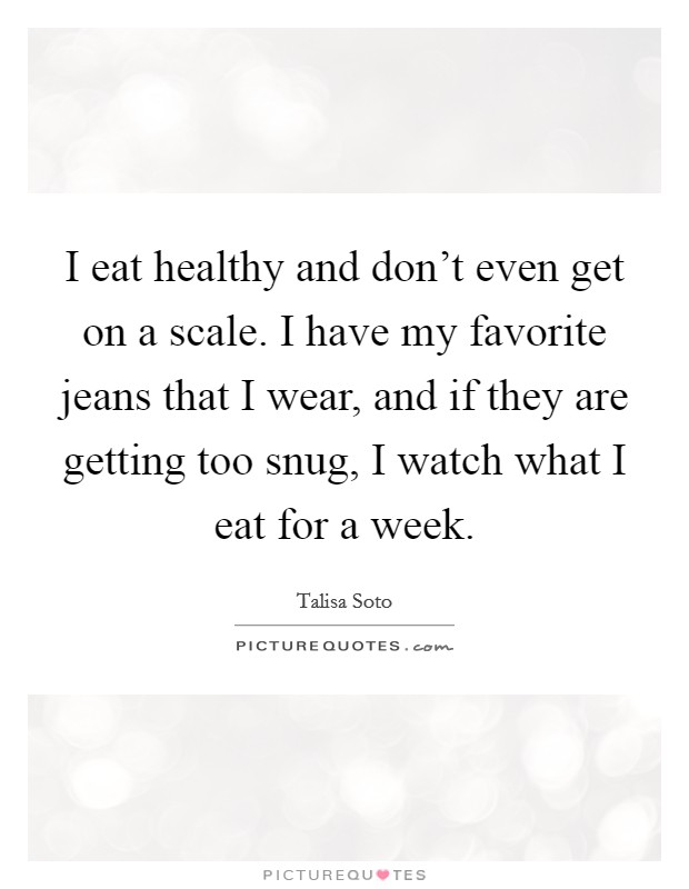 I eat healthy and don't even get on a scale. I have my favorite jeans that I wear, and if they are getting too snug, I watch what I eat for a week. Picture Quote #1