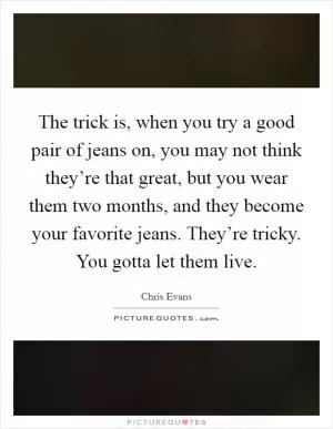 The trick is, when you try a good pair of jeans on, you may not think they’re that great, but you wear them two months, and they become your favorite jeans. They’re tricky. You gotta let them live Picture Quote #1