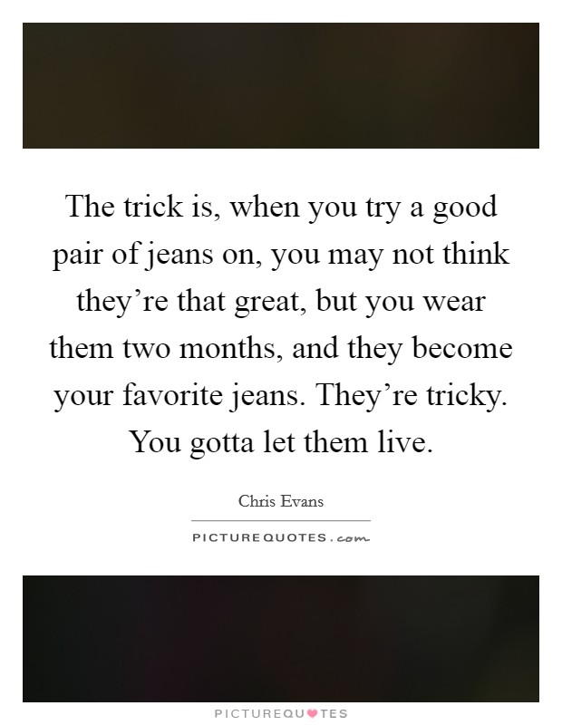The trick is, when you try a good pair of jeans on, you may not think they're that great, but you wear them two months, and they become your favorite jeans. They're tricky. You gotta let them live. Picture Quote #1