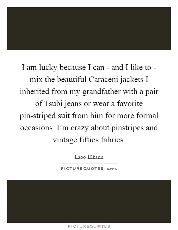 I am lucky because I can - and I like to - mix the beautiful Caraceni jackets I inherited from my grandfather with a pair of Tsubi jeans or wear a favorite pin-striped suit from him for more formal occasions. I'm crazy about pinstripes and vintage fifties fabrics. Picture Quote #1