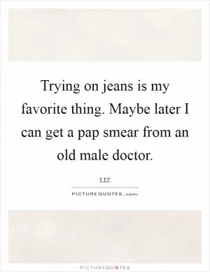 Trying on jeans is my favorite thing. Maybe later I can get a pap smear from an old male doctor Picture Quote #1