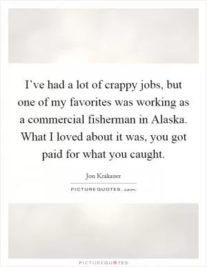 I’ve had a lot of crappy jobs, but one of my favorites was working as a commercial fisherman in Alaska. What I loved about it was, you got paid for what you caught Picture Quote #1