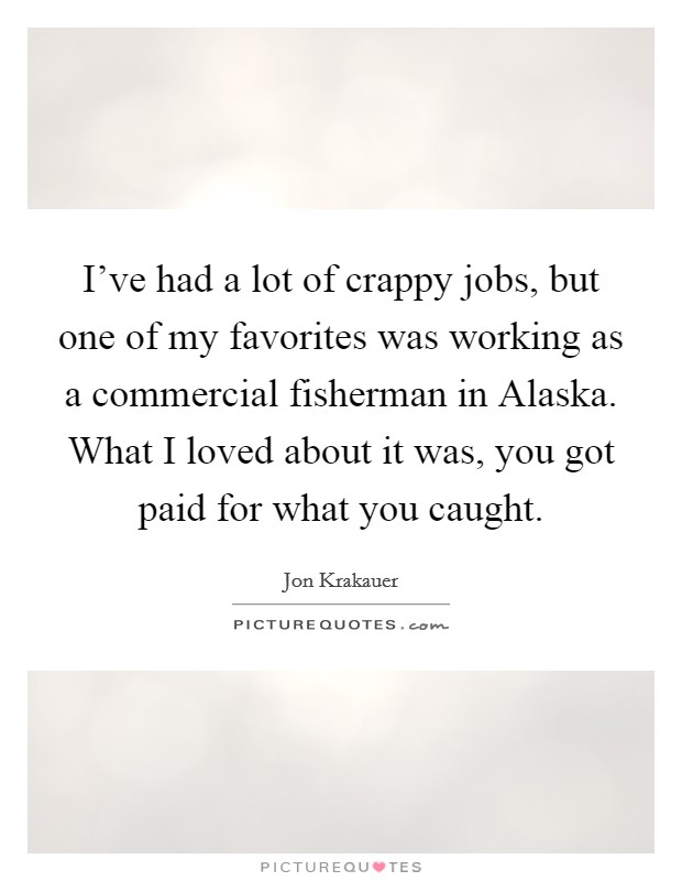 I've had a lot of crappy jobs, but one of my favorites was working as a commercial fisherman in Alaska. What I loved about it was, you got paid for what you caught. Picture Quote #1