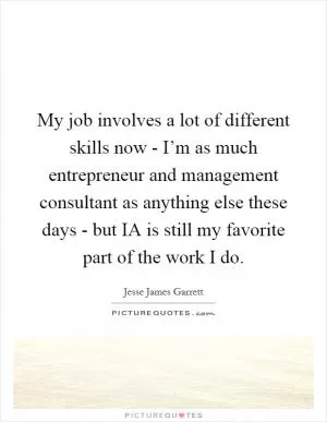 My job involves a lot of different skills now - I’m as much entrepreneur and management consultant as anything else these days - but IA is still my favorite part of the work I do Picture Quote #1