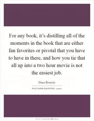 For any book, it’s distilling all of the moments in the book that are either fan favorites or pivotal that you have to have in there, and how you tie that all up into a two hour movie is not the easiest job Picture Quote #1