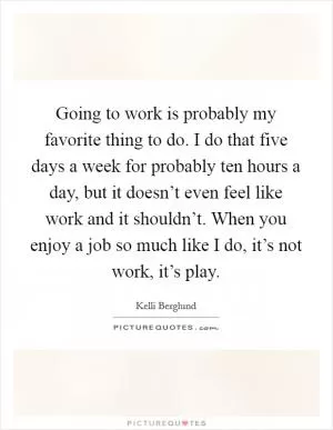 Going to work is probably my favorite thing to do. I do that five days a week for probably ten hours a day, but it doesn’t even feel like work and it shouldn’t. When you enjoy a job so much like I do, it’s not work, it’s play Picture Quote #1