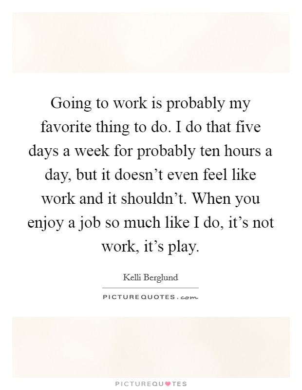 Going to work is probably my favorite thing to do. I do that five days a week for probably ten hours a day, but it doesn't even feel like work and it shouldn't. When you enjoy a job so much like I do, it's not work, it's play. Picture Quote #1