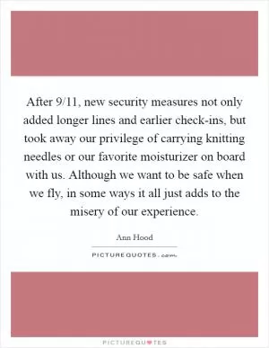 After 9/11, new security measures not only added longer lines and earlier check-ins, but took away our privilege of carrying knitting needles or our favorite moisturizer on board with us. Although we want to be safe when we fly, in some ways it all just adds to the misery of our experience Picture Quote #1