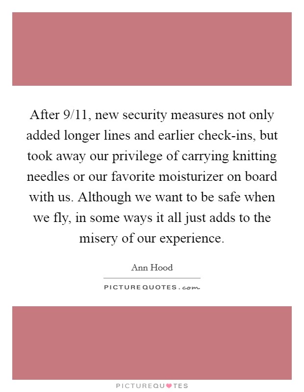 After 9/11, new security measures not only added longer lines and earlier check-ins, but took away our privilege of carrying knitting needles or our favorite moisturizer on board with us. Although we want to be safe when we fly, in some ways it all just adds to the misery of our experience. Picture Quote #1