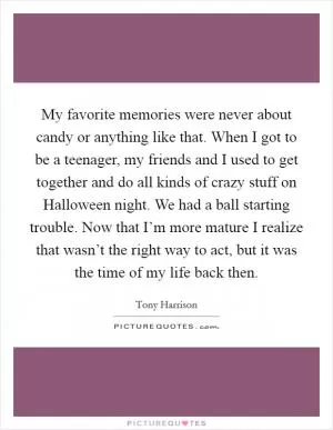 My favorite memories were never about candy or anything like that. When I got to be a teenager, my friends and I used to get together and do all kinds of crazy stuff on Halloween night. We had a ball starting trouble. Now that I’m more mature I realize that wasn’t the right way to act, but it was the time of my life back then Picture Quote #1