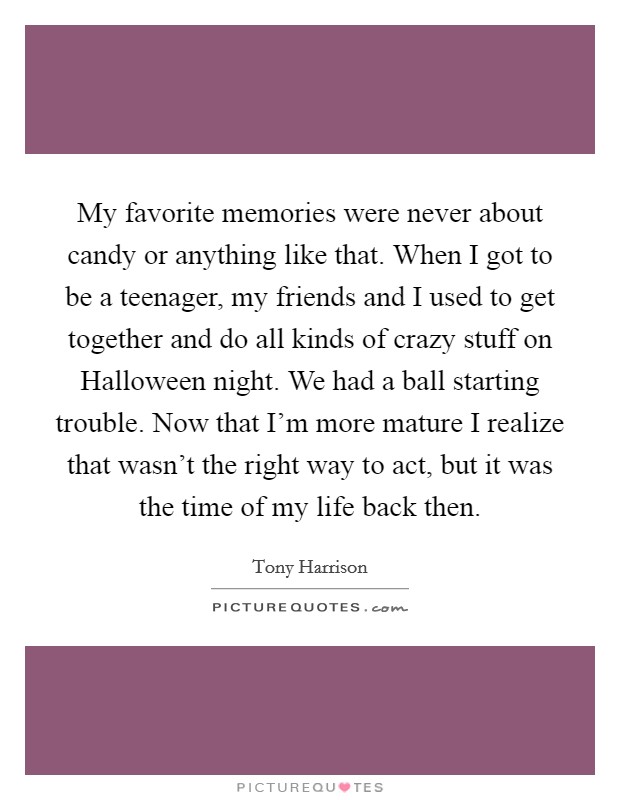 My favorite memories were never about candy or anything like that. When I got to be a teenager, my friends and I used to get together and do all kinds of crazy stuff on Halloween night. We had a ball starting trouble. Now that I'm more mature I realize that wasn't the right way to act, but it was the time of my life back then. Picture Quote #1