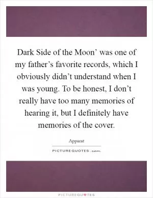 Dark Side of the Moon’ was one of my father’s favorite records, which I obviously didn’t understand when I was young. To be honest, I don’t really have too many memories of hearing it, but I definitely have memories of the cover Picture Quote #1