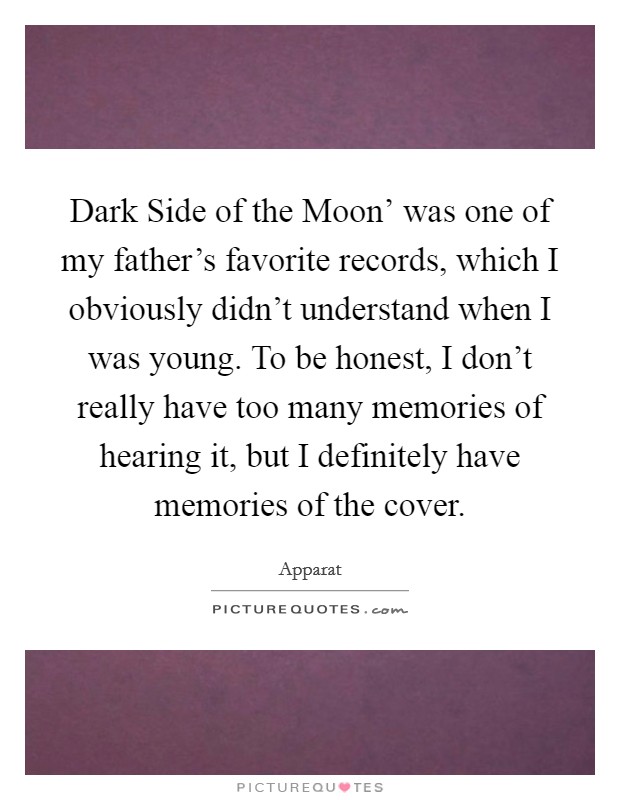 Dark Side of the Moon' was one of my father's favorite records, which I obviously didn't understand when I was young. To be honest, I don't really have too many memories of hearing it, but I definitely have memories of the cover. Picture Quote #1