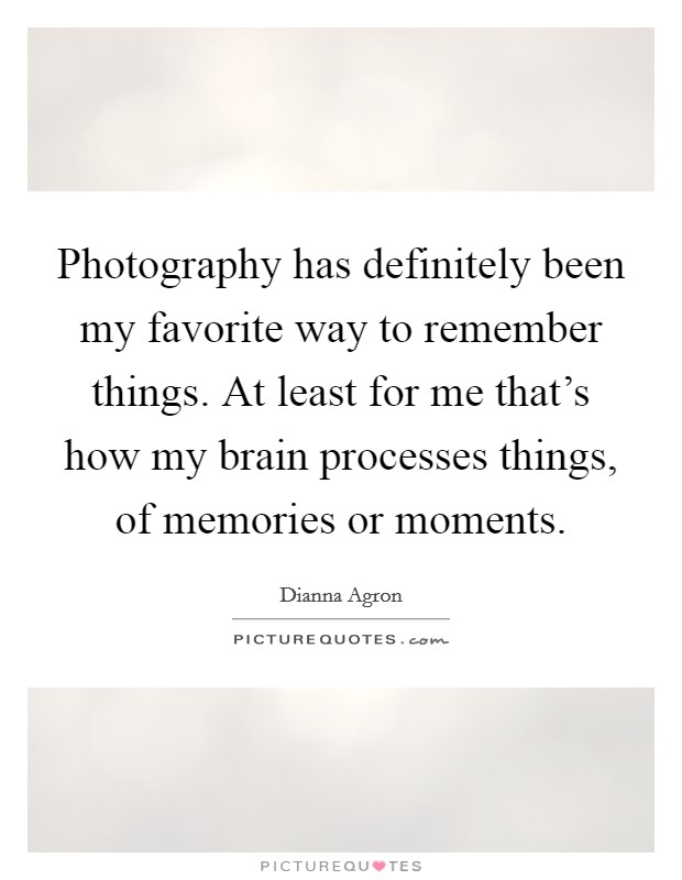 Photography has definitely been my favorite way to remember things. At least for me that's how my brain processes things, of memories or moments. Picture Quote #1