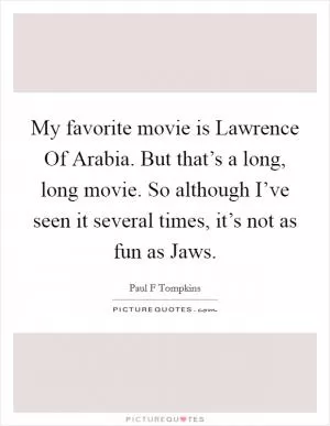 My favorite movie is Lawrence Of Arabia. But that’s a long, long movie. So although I’ve seen it several times, it’s not as fun as Jaws Picture Quote #1