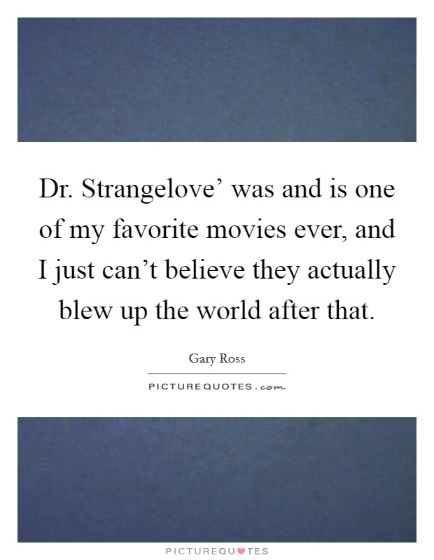 Dr. Strangelove' was and is one of my favorite movies ever, and I just can't believe they actually blew up the world after that. Picture Quote #1