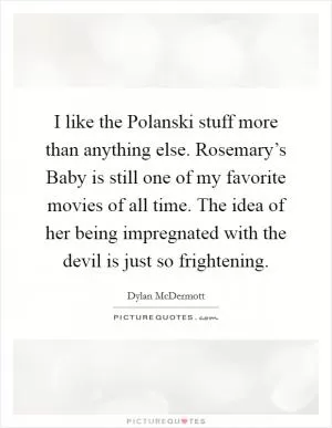 I like the Polanski stuff more than anything else. Rosemary’s Baby is still one of my favorite movies of all time. The idea of her being impregnated with the devil is just so frightening Picture Quote #1