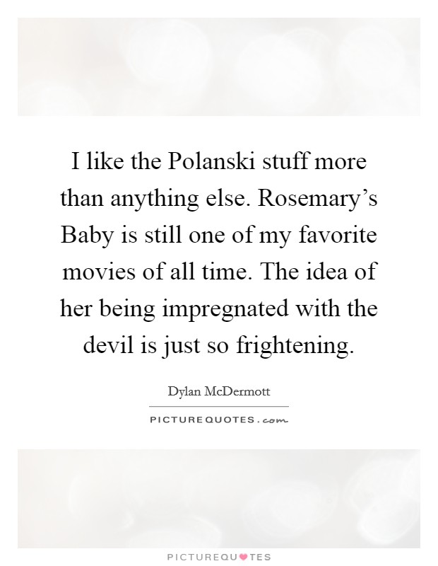 I like the Polanski stuff more than anything else. Rosemary's Baby is still one of my favorite movies of all time. The idea of her being impregnated with the devil is just so frightening. Picture Quote #1