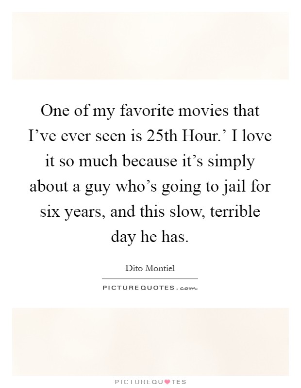 One of my favorite movies that I've ever seen is  25th Hour.' I love it so much because it's simply about a guy who's going to jail for six years, and this slow, terrible day he has. Picture Quote #1
