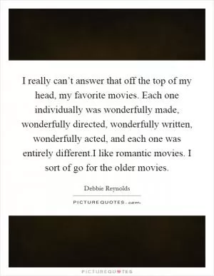 I really can’t answer that off the top of my head, my favorite movies. Each one individually was wonderfully made, wonderfully directed, wonderfully written, wonderfully acted, and each one was entirely different.I like romantic movies. I sort of go for the older movies Picture Quote #1