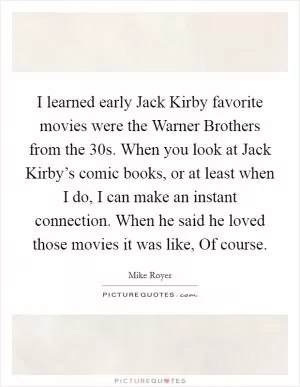 I learned early Jack Kirby favorite movies were the Warner Brothers from the  30s. When you look at Jack Kirby’s comic books, or at least when I do, I can make an instant connection. When he said he loved those movies it was like, Of course Picture Quote #1