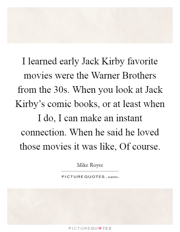 I learned early Jack Kirby favorite movies were the Warner Brothers from the  30s. When you look at Jack Kirby's comic books, or at least when I do, I can make an instant connection. When he said he loved those movies it was like, Of course. Picture Quote #1