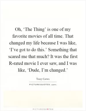 Oh, ‘The Thing’ is one of my favorite movies of all time. That changed my life because I was like, ‘I’ve got to do this.’ Something that scared me that much? It was the first R-rated movie I ever saw, and I was like, ‘Dude, I’m changed.’ Picture Quote #1