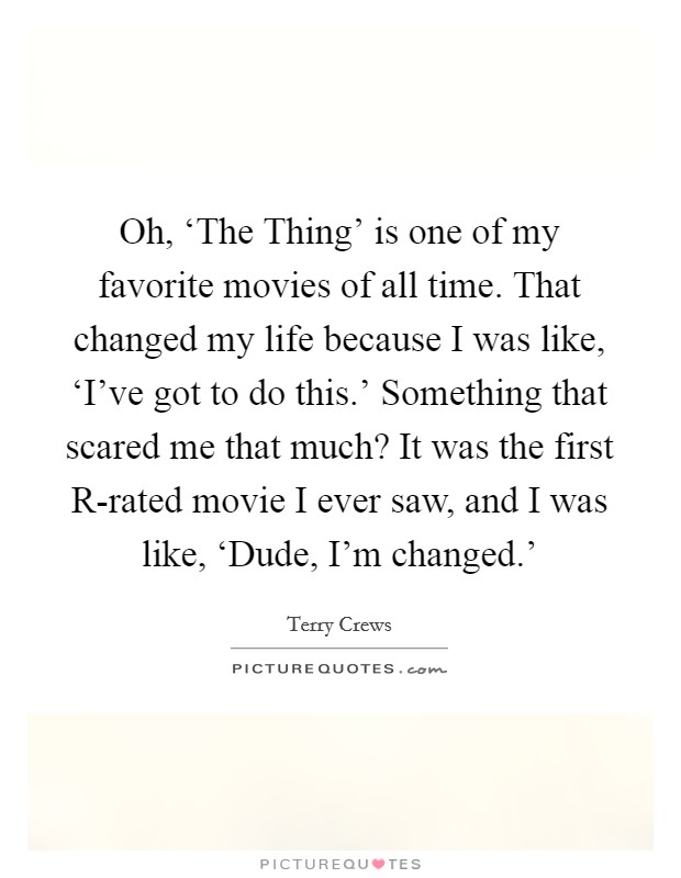Oh, ‘The Thing' is one of my favorite movies of all time. That changed my life because I was like, ‘I've got to do this.' Something that scared me that much? It was the first R-rated movie I ever saw, and I was like, ‘Dude, I'm changed.' Picture Quote #1