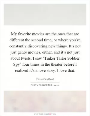 My favorite movies are the ones that are different the second time, or where you’re constantly discovering new things. It’s not just genre movies, either, and it’s not just about twists. I saw ‘Tinker Tailor Soldier Spy’ four times in the theater before I realized it’s a love story. I love that Picture Quote #1