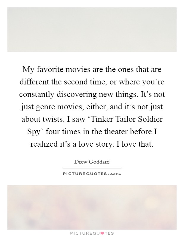My favorite movies are the ones that are different the second time, or where you're constantly discovering new things. It's not just genre movies, either, and it's not just about twists. I saw ‘Tinker Tailor Soldier Spy' four times in the theater before I realized it's a love story. I love that. Picture Quote #1