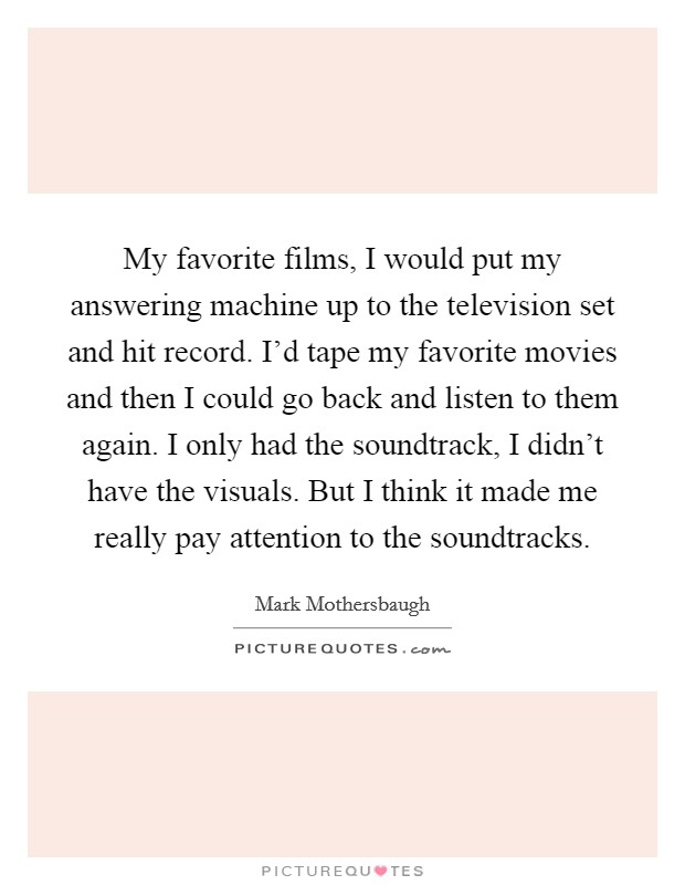 My favorite films, I would put my answering machine up to the television set and hit record. I'd tape my favorite movies and then I could go back and listen to them again. I only had the soundtrack, I didn't have the visuals. But I think it made me really pay attention to the soundtracks. Picture Quote #1