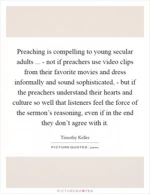 Preaching is compelling to young secular adults ... - not if preachers use video clips from their favorite movies and dress informally and sound sophisticated, - but if the preachers understand their hearts and culture so well that listeners feel the force of the sermon’s reasoning, even if in the end they don’t agree with it Picture Quote #1