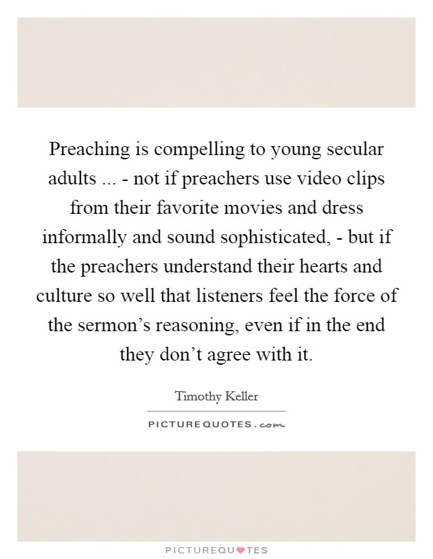Preaching is compelling to young secular adults ... - not if preachers use video clips from their favorite movies and dress informally and sound sophisticated, - but if the preachers understand their hearts and culture so well that listeners feel the force of the sermon's reasoning, even if in the end they don't agree with it. Picture Quote #1