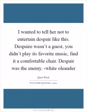 I wanted to tell her not to entertain despair like this. Despaire wasn’t a guest, you didn’t play its favorite music, find it a comfortable chair. Despair was the enemy. -white oleander Picture Quote #1