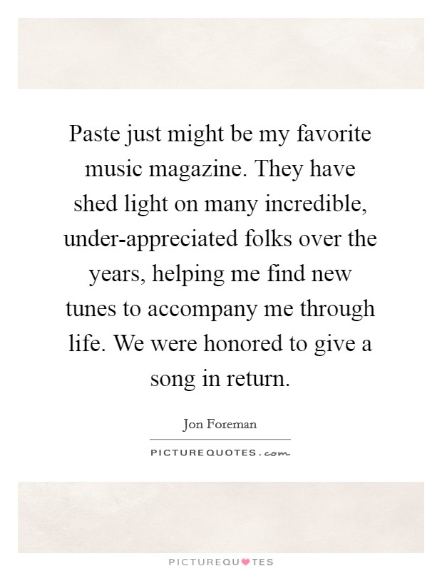 Paste just might be my favorite music magazine. They have shed light on many incredible, under-appreciated folks over the years, helping me find new tunes to accompany me through life. We were honored to give a song in return. Picture Quote #1