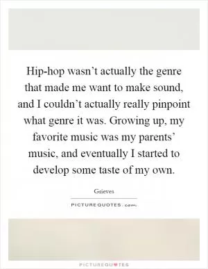 Hip-hop wasn’t actually the genre that made me want to make sound, and I couldn’t actually really pinpoint what genre it was. Growing up, my favorite music was my parents’ music, and eventually I started to develop some taste of my own Picture Quote #1