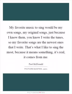 My favorite music to sing would be my own songs, my original songs, just because I know them, you know I write the tunes, so my favorite songs are the newest ones that I write. That’s what I like to sing the most, because it means something, it’s real, it comes from me Picture Quote #1