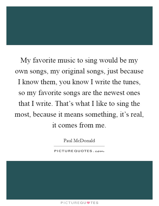 My favorite music to sing would be my own songs, my original songs, just because I know them, you know I write the tunes, so my favorite songs are the newest ones that I write. That's what I like to sing the most, because it means something, it's real, it comes from me. Picture Quote #1