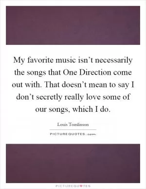 My favorite music isn’t necessarily the songs that One Direction come out with. That doesn’t mean to say I don’t secretly really love some of our songs, which I do Picture Quote #1