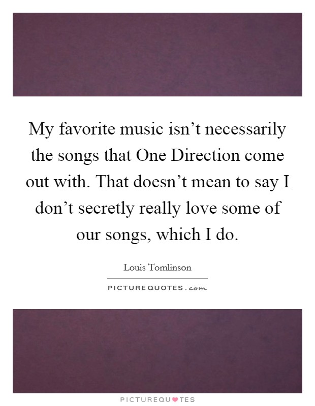 My favorite music isn't necessarily the songs that One Direction come out with. That doesn't mean to say I don't secretly really love some of our songs, which I do. Picture Quote #1