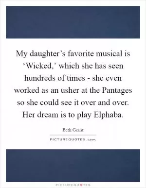 My daughter’s favorite musical is ‘Wicked,’ which she has seen hundreds of times - she even worked as an usher at the Pantages so she could see it over and over. Her dream is to play Elphaba Picture Quote #1