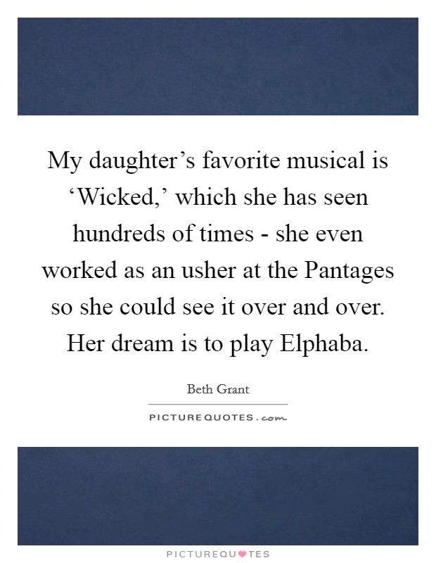 My daughter's favorite musical is ‘Wicked,' which she has seen hundreds of times - she even worked as an usher at the Pantages so she could see it over and over. Her dream is to play Elphaba. Picture Quote #1