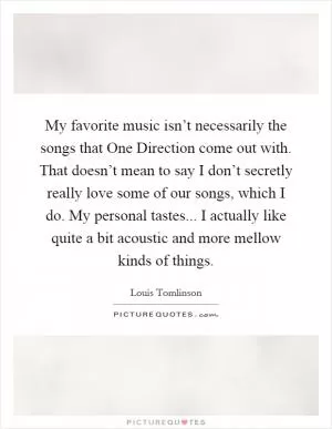 My favorite music isn’t necessarily the songs that One Direction come out with. That doesn’t mean to say I don’t secretly really love some of our songs, which I do. My personal tastes... I actually like quite a bit acoustic and more mellow kinds of things Picture Quote #1
