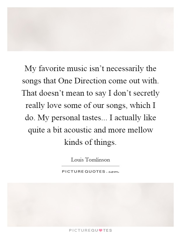 My favorite music isn't necessarily the songs that One Direction come out with. That doesn't mean to say I don't secretly really love some of our songs, which I do. My personal tastes... I actually like quite a bit acoustic and more mellow kinds of things. Picture Quote #1