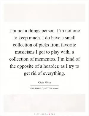 I’m not a things person. I’m not one to keep much. I do have a small collection of picks from favorite musicians I got to play with, a collection of mementos. I’m kind of the opposite of a hoarder, as I try to get rid of everything Picture Quote #1